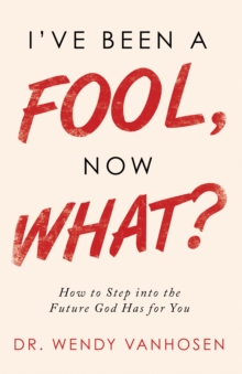 I'Ve Been a Fool, Now What? : How to Step into the Future God Has for You