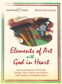 Elements of Art with God in Heart : Discovering Elements of Art Through Theology, Theory, Practice, and Projects in Eight Engaging and Equipping Lessons