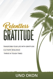 Relentless Gratitude : Transform Your Life with Gratitude | Cultivate Resilience | Thrive in Tough Times