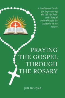 Praying the Gospel Through the Rosary : A Meditation Guide for Experiencing the Life of Christ and Glory of Faith Through the Mysteries of the Rosary