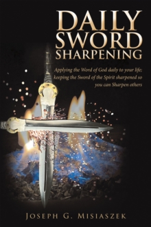 Daily Sword Sharpening : Applying the Word of God Daily to Your Life; Keeping the Sword of the Spirit Sharpened so You Can Sharpen Others