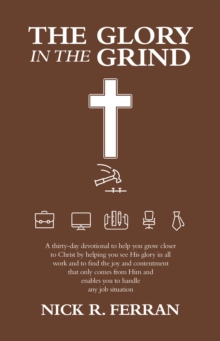 The Glory in the Grind : A Thirty-Day Devotional to Help You Grow Closer to Christ by Helping You See His Glory in All Work and to Find the Joy and Contentment That Only Comes from Him and Enables You