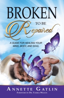 Broken to Be Repaired : A Guide for Healing Your Mind, Body, and Soul