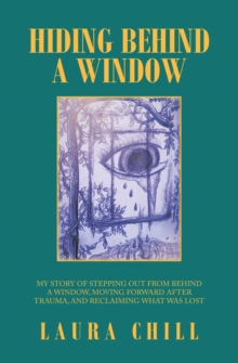 Hiding Behind a Window : My Story of Stepping out from Behind a Window, Moving Forward After Trauma, and Reclaiming What Was Lost