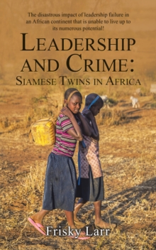 Leadership and Crime: Siamese Twins in Africa : The Disastrous Impact of Leadership Failure in an African Continent That Is Unable to Live up to Its Numerous Potential!