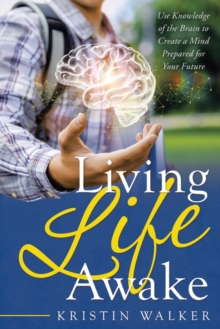 Living Life Awake : Use Knowledge of the Brain to Create a Mind Prepared for  Your Future