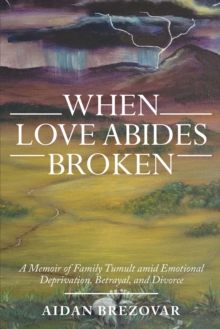 When Love Abides Broken : A Memoir of Family Tumult Amid Emotional Deprivation, Betrayal, and Divorce