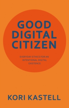 GOOD DIGITAL CITIZEN : EVERYDAY ETHICS FOR AN INTENTIONAL DIGITAL EXISTENCE