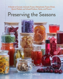 Preserving the Seasons : A Guide to Canned, Jammed, Frozen, Dehydrated, Freeze-Dried, Quick-Pickled, and Infused Produce, Herbs, and Flowers (A Cookbook)