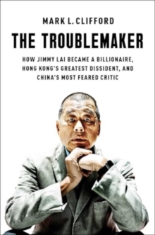 The Troublemaker : How Jimmy Lai Became a Billionaire, Hong Kong's Greatest Dissident, and China's Most Feared Critic