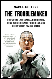 The Troublemaker : How Jimmy Lai Became a Billionaire, Hong Kong's Greatest Dissident, and China's Most Feared Critic