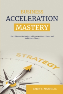 Business Acceleration Mastery : The Ultimate Marketing Guide to Get More Clients and Make More Money