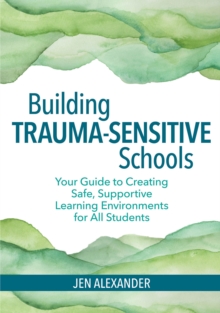 Building Trauma-Sensitive Schools : Your Guide to Creating Safe, Supportive Learning Environments for All Students