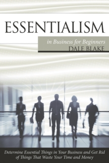 Essentialism in Business for Beginners : Determine Essential Things in Your Business and Get Rid of Things That Waste Your Time and Money