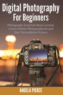 Digital Photography For Beginners : Photography Essentials Basics Lessons Course, Master Photography Art and Start Taking Better Pictures