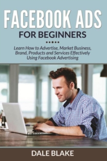 Facebook Ads For Beginners : Learn How to Advertise, Market Business, Brand, Products and Services Effectively Using Facebook Advertising