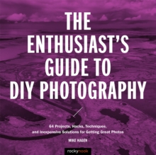 The Enthusiast's Guide to DIY Photography : 77 Projects, Hacks, Techniques, and Inexpensive Solutions for Getting Great Photos