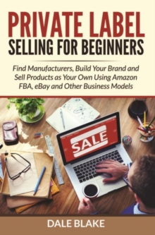 Private Label Selling For Beginners : Find Manufacturers, Build Your Brand and Sell Products as Your Own Using Amazon FBA, eBay and Other Business Models