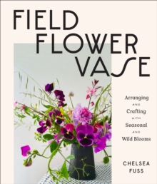 Field, Flower, Vase : Arranging and Crafting with Seasonal and Wild Blooms