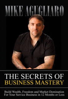 The Secrets of Business Mastery : Build Wealth, Freedom and Market Domination For Your Service Business in 12 Months or Less