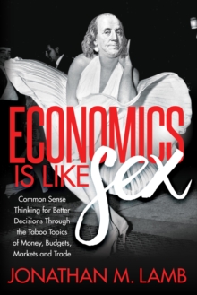 Economics is Like Sex : Common Sense Thinking for Better Decisions Through the Taboo Topics of Money, Budgets, Markets and Trade