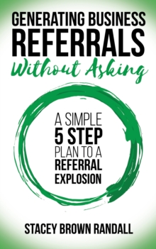 Generating Business Referrals Without Asking : A Simple Five Step Plan To A Referral Explosion