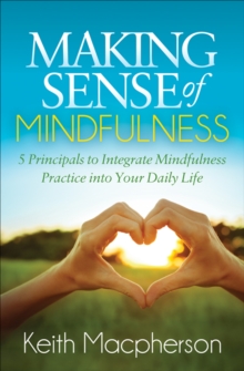 Making Sense of Mindfulness : 5 Principals to Integrate Mindfulness Practice into Your Daily Life