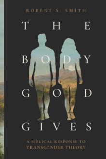 The Body God Gives : A Biblical Response to Transgender Theory