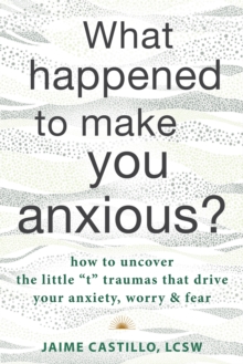 What Happened to Make You Anxious? : How to Uncover the Little "t" Traumas that Drive Your Anxiety, Worry, and Fear