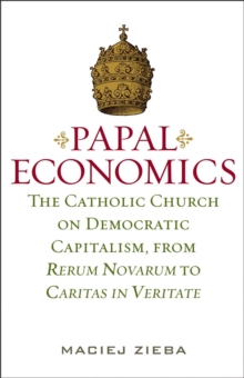 Papal Economics : The Catholic Church on Democratic Capitalism, from Rerum Novarum to Caritas in Veritate