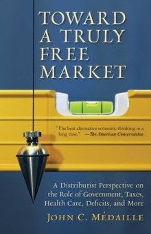 Toward a Truly Free Market : A Distributist Perspective on the Role of Government, Taxes, Health Care, Deficits, and More