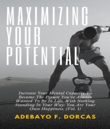 Maximizing Your Potential: Increase Your Mental Capacity To Become The Person You've Always Wanted To Be In Life, With Nothing Standing In Your Way : You Are Your Own Happiness. (Vol. 1)