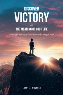 Discover Victory In the Meaning of Your Life : No Longer Bound by Your Past and Living in Fear!