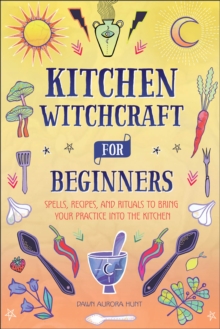 Kitchen Witchcraft For Beginners : Spells, Recipes, And Rituals To Bring Your Practice Into The Kitchen