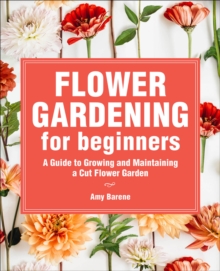 Flower Gardening For Beginners : A Guide To Growing And Maintaining A Cut Flower Garden