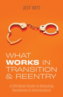 What Works in Transition & Reentry : A Christian Guide to Reducing Recidivism & Victimization