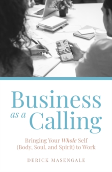 Business as a Calling : Bringing Your Whole Self (Body, Soul, and Spirit) to Work