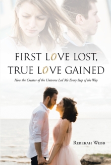 First Love Lost, True Love Gained : How the Creator of the Universe Led Me Every Step of the Way