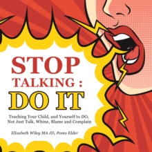 Stop Talking : Do It : Teaching Your Child, and Yourself to Do, Not Just Talk, Whine, Blame and Complain