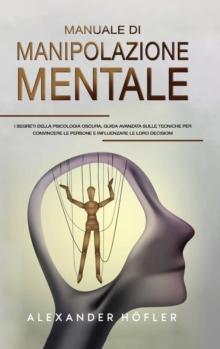 Manuale Di Manipolazione Mentale : I Segreti Della Psicologia Oscura, Guida Avanzata Sulle Tecniche Per Convincere Le Persone E Influenzare Le Loro Decisioni