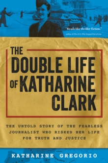 The Double Life of Katharine Clark : The Untold Story of the Fearless Journalist Who Risked Her Life for Truth and Justice