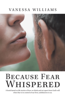 Because Fear Whispered : A Book Based on Life Stories of How We Think and Act Apart from God's Will When Fear Is in Control of Our Lives, Unbeknown to Us.