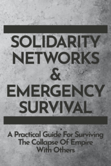 Solidarity Networks & Emergency Survival : A Practical Guide For Surviving the Collapse of Empire With Others