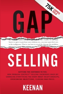 Gap Selling : Getting the Customer to Yes: How Problem-Centric Selling Increases Sales by Changing Everything You Know About Relationships, Overcoming Objections, Closing and Price