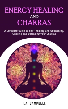 Energy Healing and Chakras : A Complete Guide to Self- Healing and Unblocking, Clearing and Balancing Your Chakras