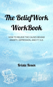 The BeliefWork WorkBook : How to Relieve the Cause Behind Anxiety, Depression, and P.T.S.D.