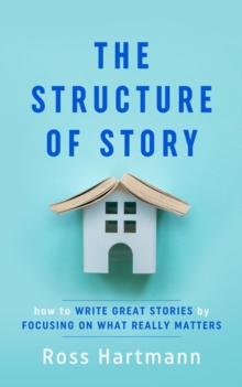 The Structure of Story : How to Write Great Stories by Focusing on What Really Matters