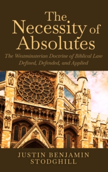 The Necessity of Absolutes : The Westminsterian Doctrine of Biblical Law Defined, Defended, and Applied