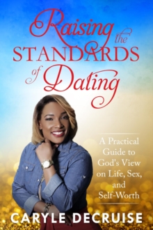 Raising the Standards of Dating : A Practical Guide to God's View on Life, Sex, and Self-Worth