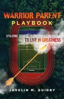 WARRIOR PARENT PLAYBOOK : UTILIZING SPORTS TO EMPOWER CHILDREN TO LIVE IN GREATNESS